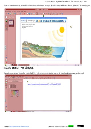 Curso de Pizarra Digital Smart Notebook. CPR de Mérida. Mayo 2013
Este es un ejemplo de un archivo flash insertado en un archivo Notebook de la Pizarra Smart sobre el Ciclo del Agua.
CÓMO INSERTAR VÍDEOS
Por ejemplo, voy a Youtube, copio la URL, y la pego en mi página nueva de Notebook (subrayar, color azul
Mi blog:  http://josanprimariaef.blogspot.com.es/                                                             Autor: José Antonio Gil Tejada CEIP Pío XII de Don Álvaro 1 11
 