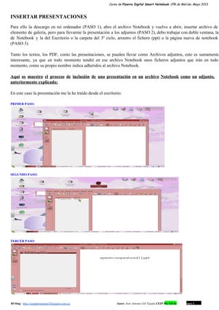 Curso de Pizarra Digital Smart Notebook. CPR de Mérida. Mayo 2013
INSERTAR PRESENTACIONES
Para ello la descargo en mi ordenador (PASO 1), abro el archivo Notebook y vuelvo a abrir, insertar archivo de                                     
elemento de galería, pero para llevarme la presentación a los adjuntos (PASO 2), debo trabajar con doble ventana, la                                   
de Notebook y la del Escritorio o la carpeta del 3º ciclo, arrastro el fichero (ppt) a la página nueva de notebook                                         
(PASO 3).
Tanto los textos, los PDF, como las presentaciones, se pueden llevar como Archivos adjuntos, esto es sumamente                               
interesante, ya que en todo momento tendré en ese archivo Notebook unos ficheros adjuntos que irán en todo                                 
momento, como su propio nombre indica adheridos al archivo Notebook.
Aquí os muestro el proceso de inclusión de una presentación en un archivo Notebook como un adjunto,                               
anteriormente explicado:
En este caso la presentación me la he traído desde el escritorio:
PRIMER PASO:
SEGUNDO PASO:
TERCER PASO:
Mi blog:  http://josanprimariaef.blogspot.com.es/                                                             Autor: José Antonio Gil Tejada CEIP Pío XII de Don Álvaro 1 12
 