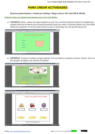Curso de Pizarra Digital Smart Notebook. CPR de Mérida. Mayo 2013
PARA CREAR ACTIVIDADES:
Recursos proporcionados y creados por Santiago y Diego, asesores TICs del CPR de Mérida.
Podemos jugar con algunas herramientas para crear actividades:
● EJEMPLO: detrás / delante del objeto (palabra en azul). Si es correcta la ponemos detrás de la papelera por                                   
ejemplo bonita de tal manera que al arrastrarla quedará oculta, por contra, si ponemos delante casa, ésta saldrá                                 
delante de la papelera. Es una actividad atractiva ya que se autocorrige con esta sencilla interacción.
● EJEMPLO: Arrastrar la palabra al lugar indicado. Esta actividad la corregimos nosotros mismos. Estos son                           
dos ejemplos de página, muy sencillas de elaborar.
Mi blog:  http://josanprimariaef.blogspot.com.es/                                                             Autor: José Antonio Gil Tejada CEIP Pío XII de Don Álvaro 1 14
 
