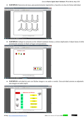 Curso de Pizarra Digital Smart Notebook. CPR de Mérida. Mayo 2013
● EJEMPLO: Ejercicios de trazo, para posteriormente imprimirlos y hacerlos en clase de forma individual.
● EJEMPLO: trabajar la seriación en Ed. Infantil mediante formas y colores duplicando el objeto hasta el infinit                               
permitiendo arrastrar el objeto al lugar correspondiente.
● EJEMPLO: actividad de unir con flechas imagen a un audio o sonido. Esta actividad consiste en adjuntarle                                 
una imagen un audio (mp3)
Mi blog:  http://josanprimariaef.blogspot.com.es/                                                             Autor: José Antonio Gil Tejada CEIP Pío XII de Don Álvaro 1 16
 
