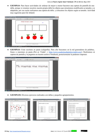 Curso de Pizarra Digital Smart Notebook. CPR de Mérida. Mayo 2013
● EJEMPLO: Para hacer actividades de ordenar de mayor a menor hacemos una captura de pantalla de una                               
tabla, porque si creamos nosotros nuestra propia tabla los objetos que arrastramos modificarán su tamaño y se                               
adaptarán, por esa razón realizamos una captura de tabla y colocamos los objetos según su tamaño. Actividad                               
muy sugerente para Ed. Infantil.
● EJEMPLO: Crear escritura en pauta (caligrafía). Para ello buscamos en la red generadores de palabras,                           
frases u oraciones en pauta (Por ej: Vindel → http://www.cuadernosdigitalesvindel.com/). Realizamos un                     
captura de pantalla y la pegamos en nuestro archivo Notebook, posteriormente la podemos imprimir.
● EJEMPLOS: Diversos ejercicios realizados con tablas y pequeños agrupamientos.
         
Mi blog:  http://josanprimariaef.blogspot.com.es/                                                             Autor: José Antonio Gil Tejada CEIP Pío XII de Don Álvaro 1 17
 