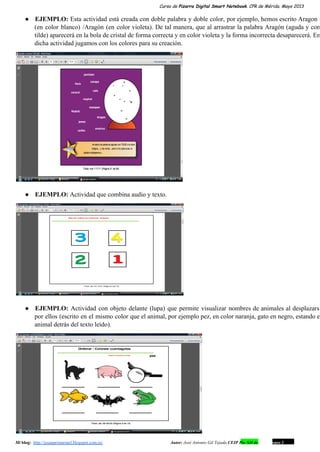 Curso de Pizarra Digital Smart Notebook. CPR de Mérida. Mayo 2013
● EJEMPLO: Esta actividad está creada con doble palabra y doble color, por ejemplo, hemos escrito Aragon                             
(en color blanco) /Aragón (en color violeta). De tal manera, que al arrastrar la palabra Aragón (aguda y con                                   
tilde) aparecerá en la bola de cristal de forma correcta y en color violeta y la forma incorrecta desaparecerá. En                                     
dicha actividad jugamos con los colores para su creación.
● EJEMPLO: Actividad que combina audio y texto.
● EJEMPLO: Actividad con objeto delante (lupa) que permite visualizar nombres de animales al desplazarse                         
por ellos (escrito en el mismo color que el animal, por ejemplo pez, en color naranja, gato en negro, estando el                                       
animal detrás del texto leído).
Mi blog:  http://josanprimariaef.blogspot.com.es/                                                             Autor: José Antonio Gil Tejada CEIP Pío XII de Don Álvaro 1 18
 