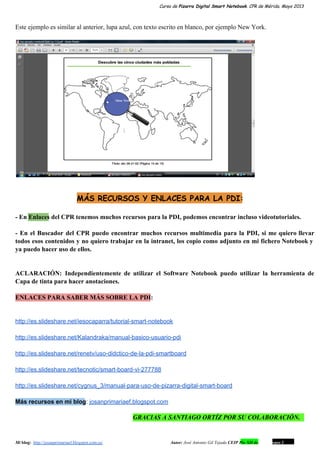 Curso de Pizarra Digital Smart Notebook. CPR de Mérida. Mayo 2013
Este ejemplo es similar al anterior, lupa azul, con texto escrito en blanco, por ejemplo New York.
MÁS RECURSOS Y ENLACES PARA LA PDI:
­ En Enlaces del CPR tenemos muchos recursos para la PDI, podemos encontrar incluso videotutoriales.
­ En el Buscador del CPR puedo encontrar muchos recursos multimedia para la PDI, si me quiero llevar                                 
todos esos contenidos y no quiero trabajar en la intranet, los copio como adjunto en mi fichero Notebook y                                   
ya puedo hacer uso de ellos.
ACLARACIÓN: Independientemente de utilizar el Software Notebook puedo utilizar la herramienta de                     
Capa de tinta para hacer anotaciones.
ENLACES PARA SABER MÁS SOBRE LA PDI:
http://es.slideshare.net/iesocaparra/tutorial­smart­notebook
http://es.slideshare.net/Kalandraka/manual­basico­usuario­pdi
http://es.slideshare.net/renetv/uso­didctico­de­la­pdi­smartboard
http://es.slideshare.net/tecnotic/smart­board­vi­277788
http://es.slideshare.net/cygnus_3/manual­para­uso­de­pizarra­digital­smart­board
Más recursos en mi blog: josanprimariaef.blogspot.com
GRACIAS A SANTIAGO ORTÍZ POR SU COLABORACIÓN.
Mi blog:  http://josanprimariaef.blogspot.com.es/                                                             Autor: José Antonio Gil Tejada CEIP Pío XII de Don Álvaro 1 19
 