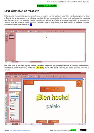 Curso de Pizarra Digital Smart Notebook. CPR de Mérida. Mayo 2013
PRIMERA SESIÓN
HERRAMIENTAS DE TRABAJO
Estas son, las herramientas que nos encontramos en nuestro escritorio al abrir un archivo Notebook en pizarras Smart
o Interwriter y, que posean este software instalado. Dichas herramientas, las vemos en la parte superior y son muy
sencillas de utilizar. Las podemos cambiar de ubicación, a la parte inferior, si estamos trabajando con alumnado de
Infantil o de los primeros ciclos de la Ed. Primaria, aspecto muy aconsejable. Ese cambio, lo podemos efectuar
haciendo clic en el icono azul de la i .
Por otro lado, y en esta segunda imagen, podemos comprobar que podemos realizar actividades interactivas y
multimedias, desde la Galería, dentro de LAT 2.0 (Hay un total de 18 plantillas, las cuales podemos combinar y
editar)
Mi blog:  http://josanprimariaef.blogspot.com.es/                                                             Autor: José Antonio Gil Tejada CEIP Pío XII de Don Álvaro 1 2
 