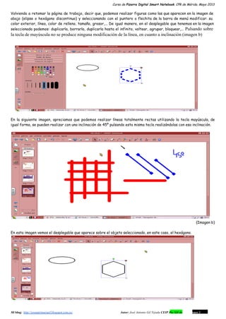 Curso de Pizarra Digital Smart Notebook. CPR de Mérida. Mayo 2013
Volviendo a retomar la página de trabajo, decir que, podemos realizar figuras como las que aparecen en la imagen de
abajo (elipse o hexágono discontinuo) y seleccionando con el puntero o flechita de la barra de menú modificar: su
color exterior, línea, color de relleno, tamaño, grosor,... De igual manera, en el desplegable que tenemos en la imagen
seleccionada podemos: duplicarla, borrarla, duplicarla hasta el infinito, voltear, agrupar, bloquear,... Pulsando sobre 
la tecla de mayúscula no se produce ninguna modificación de la línea, en cuanto a inclinación (imagen b)
En la siguiente imagen, apreciamos que podemos realizar líneas totalmente rectas utilizando la tecla mayúscula, de
igual forma, se pueden realizar con una inclinación de 45º pulsando esta misma tecla realizándolas con esa inclinación.
(Imagen b)
En esta imagen vemos el desplegable que aparece sobre el objeto seleccionado, en este caso, el hexágono.
Mi blog:  http://josanprimariaef.blogspot.com.es/                                                             Autor: José Antonio Gil Tejada CEIP Pío XII de Don Álvaro 1 3
 
