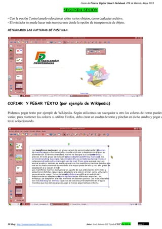 Curso de Pizarra Digital Smart Notebook. CPR de Mérida. Mayo 2013
SEGUNDA SESIÓN
­ Con la opción Control puedo seleccionar sobre varios objetos, como cualquier archivo.
­ El rotulador se puede hacer más transparente desde la opción de transparencia de objeto.
RETOMAMOS LAS CAPTURAS DE PANTALLA.
COPIAR Y PEGAR TEXTO (por ejemplo de Wikipedia)
Podemos pegar texto por ejemplo de Wikipedia. Según utilicemos un navegador u otro los colores del texto pueden                                 
variar, para mantener los colores si utilizo Firefox, debo crear un cuadro de texto y pinchar en dicho cuadro y pegar e                                         
texto seleccionando.
Mi blog:  http://josanprimariaef.blogspot.com.es/                                                             Autor: José Antonio Gil Tejada CEIP Pío XII de Don Álvaro 1 6
 