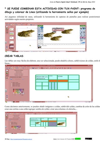 Curso de Pizarra Digital Smart Notebook. CPR de Mérida. Mayo 2013
* SE PUEDE COMBINAR ESTA ACTIVIDAD CON TUX-PAINT: programa de
dibujo y colorear de Linex (utilizando la herramienta sellos por ejemplo)
Así pegamos infinidad de ranas, utilizando la herramienta de capturas de pantallas para realizar posteriorment                           
actividades según nuestro propósito.
CREAR TABLAS
Las tablas son muy fáciles de elaborar, una vez seleccionada, puedo añadirle colores, subdivisiones de celdas, estilo de                                 
líneas,...
Como decíamos anteriormente, se pueden añadir imágenes a celdas, subdividir celdas, cambiar de color de las celdas,                               
crear una cortina a una celda (agregar sombra de celda), crear una columna a la derecha,...
Mi blog:  http://josanprimariaef.blogspot.com.es/                                                             Autor: José Antonio Gil Tejada CEIP Pío XII de Don Álvaro 1 7
 
