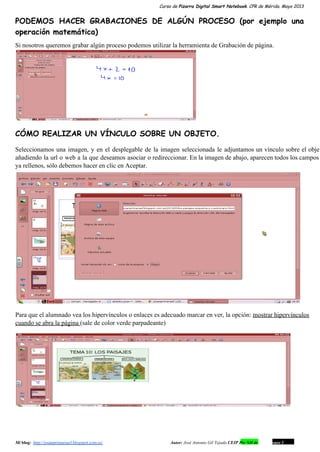 Curso de Pizarra Digital Smart Notebook. CPR de Mérida. Mayo 2013
PODEMOS HACER GRABACIONES DE ALGÚN PROCESO (por ejemplo una
operación matemática)
Si nosotros queremos grabar algún proceso podemos utilizar la herramienta de Grabación de página.
CÓMO REALIZAR UN VÍNCULO SOBRE UN OBJETO.
Seleccionamos una imagen, y en el desplegable de la imagen seleccionada le adjuntamos un vínculo sobre el objet                                 
añadiendo la url o web a la que deseamos asociar o redireccionar. En la imagen de abajo, aparecen todos los campos                                       
ya rellenos, sólo debemos hacer en clic en Aceptar.
Para que el alumnado vea los hipervínculos o enlaces es adecuado marcar en ver, la opción: mostrar hipervínculos
cuando se abra la página (sale de color verde parpadeante)
Mi blog:  http://josanprimariaef.blogspot.com.es/                                                             Autor: José Antonio Gil Tejada CEIP Pío XII de Don Álvaro 1 8
 