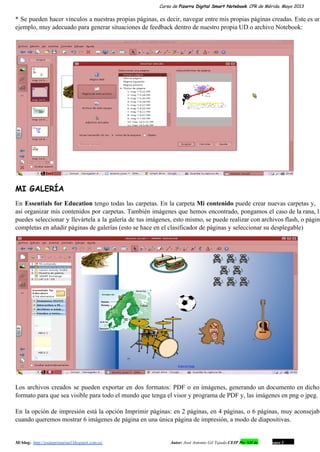 Curso de Pizarra Digital Smart Notebook. CPR de Mérida. Mayo 2013
* Se pueden hacer vínculos a nuestras propias páginas, es decir, navegar entre mis propias páginas creadas. Este es un                                     
ejemplo, muy adecuado para generar situaciones de feedback dentro de nuestro propia UD o archivo Notebook:
MI GALERÍA
En Essentials for Education tengo todas las carpetas. En la carpeta Mi contenido puede crear nuevas carpetas y,                                 
así organizar mis contenidos por carpetas. También imágenes que hemos encontrado, pongamos el caso de la rana, la                                 
puedes seleccionar y llevártela a la galería de tus imágenes, esto mismo, se puede realizar con archivos flash, o página                                     
completas en añadir páginas de galerías (esto se hace en el clasificador de páginas y seleccionar su desplegable)
Los archivos creados se pueden exportar en dos formatos: PDF o en imágenes, generando un documento en dicho                                 
formato para que sea visible para todo el mundo que tenga el visor y programa de PDF y, las imágenes en png o jpeg.
En la opción de impresión está la opción Imprimir páginas: en 2 páginas, en 4 páginas, o 6 páginas, muy aconsejabl                                       
cuando queremos mostrar 6 imágenes de página en una única página de impresión, a modo de diapositivas.
Mi blog:  http://josanprimariaef.blogspot.com.es/                                                             Autor: José Antonio Gil Tejada CEIP Pío XII de Don Álvaro 1 9
 