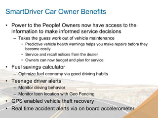 SmartDriver Car Owner Benefits
•  Power to the People! Owners now have access to the
   information to make informed service decisions
   –  Takes the guess work out of vehicle maintenance
       •  Predictive vehicle health warnings helps you make repairs before they
          become costly
       •  Service and recall notices from the dealer
       •  Owners can now budget and plan for service
•  Fuel savings calculator
   –  Optimize fuel economy via good driving habits
•  Teenage driver alerts
   –  Monitor driving behavior
   –  Monitor teen location with Geo Fencing
•  GPS enabled vehicle theft recovery
•  Real time accident alerts via on board accelerometer
 