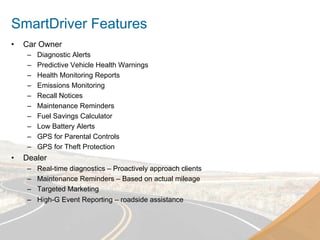 SmartDriver Features
•    Car Owner
      –    Diagnostic Alerts
      –    Predictive Vehicle Health Warnings
      –    Health Monitoring Reports
      –    Emissions Monitoring
      –    Recall Notices
      –    Maintenance Reminders
      –    Fuel Savings Calculator
      –    Low Battery Alerts
      –    GPS for Parental Controls
      –    GPS for Theft Protection
•    Dealer
      –    Real-time diagnostics – Proactively approach clients
      –    Maintenance Reminders – Based on actual mileage
      –    Targeted Marketing
      –    High-G Event Reporting – roadside assistance
 