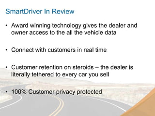 SmartDriver In Review
•  Award winning technology gives the dealer and
   owner access to the all the vehicle data

•  Connect with customers in real time

•  Customer retention on steroids – the dealer is
   literally tethered to every car you sell

•  100% Customer privacy protected
 