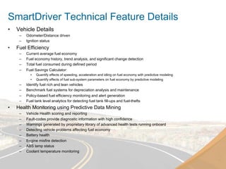 SmartDriver Technical Feature Details
•    Vehicle Details
      –    Odometer/Distance driven
      –    Ignition status
•    Fuel Efficiency
      –    Current average fuel economy
      –    Fuel economy history, trend analysis, and significant change detection
      –    Total fuel consumed during defined period
      –    Fuel Savings Calculator:
             •    Quantify effects of speeding, acceleration and idling on fuel economy with predictive modeling
             •    Quantify effects of fuel sub-system parameters on fuel economy by predictive modeling
      –    Identify fuel rich and lean vehicles
      –    Benchmark fuel systems for depreciation analysis and maintenance
      –    Policy-based fuel efficiency monitoring and alert generation
      –    Fuel tank level analytics for detecting fuel tank fill-ups and fuel-thefts
•    Health Monitoring using Predictive Data Mining
      –    Vehicle Health scoring and reporting
      –    Fault-codes provide diagnostic information with high confidence
      –    Warnings generated by proprietary library of advanced health tests running onboard
      –    Detecting vehicle problems affecting fuel economy
      –    Battery health
      –    Engine misfire detection
      –    ABS lamp status
      –    Coolant temperature monitoring
 
