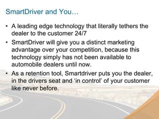 SmartDriver and You…
•  A leading edge technology that literally tethers the
   dealer to the customer 24/7
•  SmartDriver will give you a distinct marketing
   advantage over your competition, because this
   technology simply has not been available to
   automobile dealers until now.
•  As a retention tool, Smartdriver puts you the dealer,
   in the drivers seat and ‘in control’ of your customer
   like never before.
 