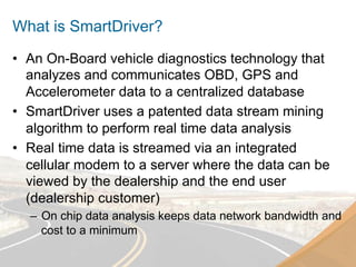 What is SmartDriver?
•  An On-Board vehicle diagnostics technology that
   analyzes and communicates OBD, GPS and
   Accelerometer data to a centralized database
•  SmartDriver uses a patented data stream mining
   algorithm to perform real time data analysis
•  Real time data is streamed via an integrated
   cellular modem to a server where the data can be
   viewed by the dealership and the end user
   (dealership customer)
  –  On chip data analysis keeps data network bandwidth and
     cost to a minimum
 