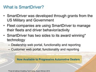 What is SmartDriver?
•  SmartDriver was developed through grants from the
   US Military and Government
•  Fleet companies are using SmartDriver to manage
   their fleets and driver behavior/activity
•  SmartDriver has two sides to its award winning*
   technology
  –  Dealership web portal, functionality and reporting
  –  Customer web portal, functionality and reporting


             Now Available to Progressive Automotive Dealers



  *Frost & Sullivan Enabling Technology Award Winner 2010
 