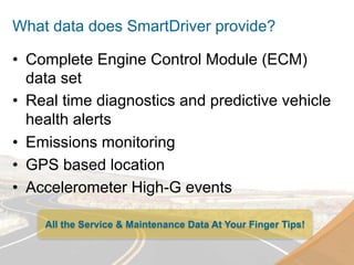 What data does SmartDriver provide?

•  Complete Engine Control Module (ECM)
   data set
•  Real time diagnostics and predictive vehicle
   health alerts
•  Emissions monitoring
•  GPS based location
•  Accelerometer High-G events

    All the Service & Maintenance Data At Your Finger Tips!
 