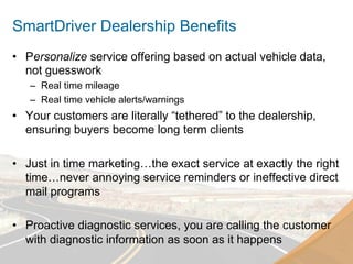 SmartDriver Dealership Benefits
•  Personalize service offering based on actual vehicle data,
   not guesswork
   –  Real time mileage
   –  Real time vehicle alerts/warnings
•  Your customers are literally “tethered” to the dealership,
   ensuring buyers become long term clients

•  Just in time marketing…the exact service at exactly the right
   time…never annoying service reminders or ineffective direct
   mail programs

•  Proactive diagnostic services, you are calling the customer
   with diagnostic information as soon as it happens
 