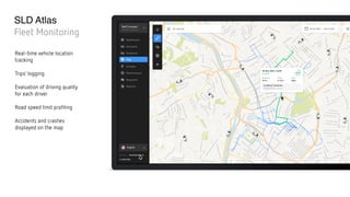 SLD Atlas
Fleet Monitoring
Real-time vehicle location
tracking
Trips’ logging
Evaluation of driving quality  
for each driver
Road speed limit profiling
Accidents and crashes
displayed on the map
 