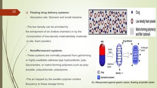  Floating drug delivery systems:
- Absorption site: Stomach and small intestine.
- The low density can be provided by
the entrapment of air (hollow chamber) or by the
incorporation of low-density materials(fatty materials
or oils, foam powder).
• Noneffervescent systems:
- These systems are normally prepared from gel-forming
or highly swellable cellulose type hydrocolloids, poly-
Saccharides, or matrix-forming polymers such as poly-
acrylate, polycarbonate, polystyrene.
-The air trapped by the swollen polymer confers
Buoyancy to these dosage forms.
10
Ex.-Misoprostol against gastric ulcers, floating ampicillin tablet
 