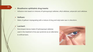  Bioadhesive ophthalmic drug inserts:
• Adhesive rods based on mixtures of hydroxypropyl cellulose, ethyl cellulose, polyacrylic acid cellulose.
 Gelfoam:
• Slabs of gelfoam impregnating with a mixture of drug and cetyl ester wax in chloroform.
 Lacrisert:
• Rod-shaped device made of hydroxypropyl cellulose
used in the treatment of dry eye syndrome as an alternative
to artificial tears.
16
 