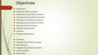 Objectives
 Introduction
 Oral Drug Delivery System
 Ophthalmic Drug Delivery System
 Transdermal Drug Delivery System
 Pulmonary Drug Delivery System
 Intravaginal Drug Delivery System
 Intravesical Drug Delivery
 Urethral administration
 Implants
 Topical Administration
 Prodrugs
 Pulsalite Drug Delivery System
 Gene therapy
 Targeted Drug Delivery System
 Carrier systems
 Conclusion
2
 