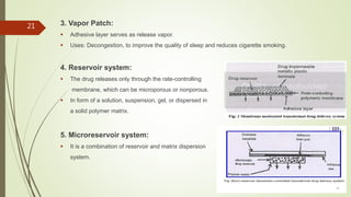 3. Vapor Patch:
 Adhesive layer serves as release vapor.
 Uses: Decongestion, to improve the quality of sleep and reduces cigarette smoking.
4. Reservoir system:
 The drug releases only through the rate-controlling
membrane, which can be microporous or nonporous.
 In form of a solution, suspension, gel, or dispersed in
a solid polymer matrix.
5. Microreservoir system:
 It is a combination of reservoir and matrix dispersion
system.
21
 