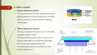 6. Matrix system:
 Drug-in-adhesive system:
• The drug reservoir is formed by dispersing the drug in
adhesive polymer and then spreading the medicated
adhesive polymer by solvent casting or melting on
backing layer.
 Matrix dispersion system:
• The drug is dispersed homogenously in a hydrophilic
or lipophilic polymer matrix.
• This drug containing polymer disk is fixed on to an
occlusive base plate in a compartment fabricated
from a drug impermeable backing layer.
• It is spread along with the circumference to form
a strip of adhesive rim.
22
 