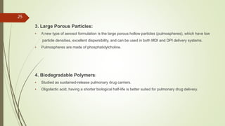 3. Large Porous Particles:
• A new type of aerosol formulation is the large porous hollow particles (pulmospheres), which have low
particle densities, excellent dispersibility, and can be used in both MDI and DPI delivery systems.
• Pulmospheres are made of phosphatidylcholine.
4. Biodegradable Polymers:
• Studied as sustained-release pulmonary drug carriers.
• Oligolactic acid, having a shorter biological half-life is better suited for pulmonary drug delivery.
25
 
