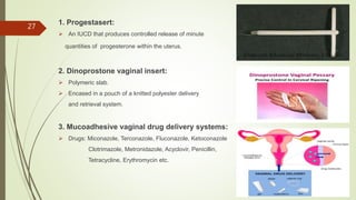 1. Progestasert:
 An IUCD that produces controlled release of minute
quantities of progesterone within the uterus.
2. Dinoprostone vaginal insert:
 Polymeric slab.
 Encased in a pouch of a knitted polyester delivery
and retrieval system.
3. Mucoadhesive vaginal drug delivery systems:
 Drugs: Miconazole, Terconazole, Fluconazole, Ketoconazole
Clotrimazole, Metronidazole, Acyclovir, Penicillin,
Tetracycline, Erythromycin etc.
27
 