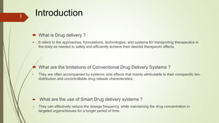  What is Drug delivery ?
 It refers to the approaches, formulations, technologies, and systems for transporting therapeutics in
the body as needed to safely and efficiently achieve their desired therapeutic effects.
 What are the limitations of Conventional Drug Delivery Systems ?
• They are often accompanied by systemic side effects that mainly attributable to their nonspecific bio-
distribution and uncontrollable drug release characteristics.
 What are the use of Smart Drug delivery systems ?
o They can effectively reduce the dosage frequency, while maintaining the drug concentration in
targeted organs/tissues for a longer period of time.
Introduction
3
 
