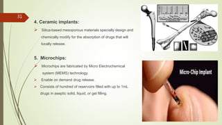4. Ceramic implants:
 Silica-based mesoporous materials specially design and
chemically modify for the absorption of drugs that will
locally release.
5. Microchips:
 Microchips are fabricated by Micro Electrochemical
system (MEMS) technology.
 Enable on demand drug release.
 Consists of hundred of reservoirs filled with up to 1mL
drugs in aseptic solid, liquid, or gel filling.
31
 