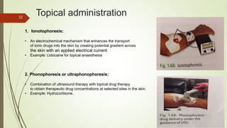 Topical administration
1. Ionotophoresis:
• An electrochemical mechanism that enhances the transport
of ionic drugs into the skin by creating potential gradient across
the skin with an applied electrical current.
• Example: Lidocaine for topical anaesthesia
2. Phonophoresis or ultraphonophoresis:
• Combination of ultrasound therapy with topical drug therapy
to obtain therapeutic drug concentrations at selected sites in the skin.
• Example: Hydrocortisone.
32
 