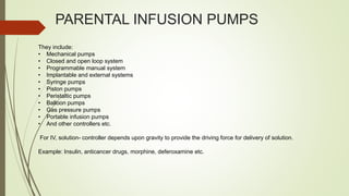 PARENTAL INFUSION PUMPS
They include:
• Mechanical pumps
• Closed and open loop system
• Programmable manual system
• Implantable and external systems
• Syringe pumps
• Piston pumps
• Peristaltic pumps
• Balloon pumps
• Gas pressure pumps
• Portable infusion pumps
• And other controllers etc.
For IV, solution- controller depends upon gravity to provide the driving force for delivery of solution.
Example: Insulin, anticancer drugs, morphine, deferoxamine etc.
 