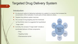 Targeted Drug Delivery System
Introduction:
 An advanced method of delivering medication to a patient in a manner that increases the
concentration of the medication in some parts of body relative to others.
 Targeted drug delivery system improves:
 The concept of drug targeting was first mentioned
by Paul Ehrlich when he suggested the hypothetical
“magic bullet”.
 Currently, the concept of “magic bullet” includes a
coordinated behavior of three components-
- Drug
- Targeting moiety
- Pharmaceutical carrier
37
 