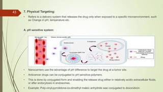 7. Physical Targeting:
• Refers to a delivery system that releases the drug only when exposed to a specific microenvironment, such
as Change in pH, temperature etc.
A. pH sensitive system:
• Nanocarriers use the advantage of pH difference to target the drug at a tumor site.
• Anticancer drugs can be conjugated to pH sensitive polymers.
• This is done by conjugated form and enabling the release drug either in relatively acidic extracellular fluids,
or after endocytosis in endosomes.
• Example: Poly-vinyl-pyrrolidone-co-dimethyl maleic anhydride was conjugated to doxorubicin.
43
 