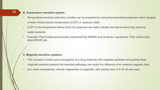 B. Temperature sensitive system:
• Temperature-sensitive polymeric micelles can be prepared by using thermosensitive polymers which displays
a lower critical solution temperature (LCST) in aqueous water.
• LCST is the temperature below which the polymers are water soluble and above which they become
water-insoluble.
• Example: Poly-N-alkyl-acryl-amides polymers(Poly NIPAM) and its blocks copolymers, Poly methyl vinyl
ether(PMVE) etc.
C. Magnetic-sensitive systems:
• This concept is based upon conjugation of a drug molecule with magnetic particles and guiding these
magnetic particles towards the intended pathology site under the influence of an external magnetic field.
• Iron oxide nanoparticle, namely magnemite or magnetite, with particle size of 4-10 nm are used.
44
 
