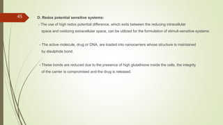 D. Redox potential sensitive systems:
- The use of high redox potential difference, which exits between the reducing intracellular
space and oxidizing extracellular space, can be utilized for the formulation of stimuli-sensitive systems.
- The active molecule, drug or DNA, are loaded into nanocarriers whose structure is maintained
by disulphide bond.
- These bonds are reduced due to the presence of high glutathione inside the cells, the integrity
of the carrier is compromised and the drug is released.
45
 