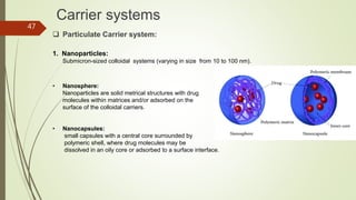 Carrier systems
 Particulate Carrier system:
1. Nanoparticles:
Submicron-sized colloidal systems (varying in size from 10 to 100 nm).
• Nanosphere:
Nanoparticles are solid metrical structures with drug
molecules within matrices and/or adsorbed on the
surface of the colloidal carriers.
• Nanocapsules:
small capsules with a central core surrounded by
polymeric shell, where drug molecules may be
dissolved in an oily core or adsorbed to a surface interface.
47
 
