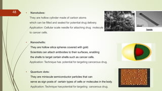 48 • Nanotubes:
They are hollow cylinder made of carbon atoms
which can be filled and sealed for potential drug delivery.
Application :Cellular scale needle for attaching drug molecule
to cancer cells.
• Nanoshells:
They are hollow silica spheres covered with gold.
Scientists can attach antibodies to their surfaces, enabling
the shells to target certain shells such as cancer cells.
Application: Technique has potential for targeting cancerous drug.
• Quantum dots:
They are miniscule semiconductor particles that can
serve as sign posts of certain types of cells or molecules in the body.
Application: Technique haspotential for targeting cancerous drug.
 