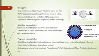 • Nano pores:
Engineered into particles, they are holes that are so tiny that
DNA molecules can pass through them one strand at a time,
allowing for highly precise and efficient DNA sequencing.
Application: Potential in genetic engineering and bio-technology.
• Solid lipid nanoparticles:
SLN made of solid lipids are submicron colloidal carriers.
These consist of a solid hydrophobic core having a monolayer
of phospholipids coating.
• Polymeric nanoparticles:
Colloidal carriers based on biodegradable and biocompatible polymeric systems have largely influenced
the controlled and targeted drug delivery concept.
Biodegradable polymeric nanoparticles: Polylactic acid(PLA), Polyglycolic acid(PGA), Polylactic-glycolic acid
etc.
49
 