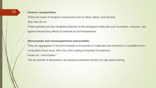 • Ceramic nanoparticles:
These are made of inorganic compounds such as silica, titania, and alumina.
Size: less 50 nm
These particles provide complete protection to the entrapped molecules such as protein, enzymes and
against denaturizing effects of external pH and temperature.
• Nanocrystals and nanosuspensions-nanocrystals:
They are aggregated of around hundreds or thousands of molecules that combine in a crystalline form,
composed of pure drug, with only a thin coating comprised of surfactant.
known as “ nanonization ”
The dry powder is dispersed in an aqueous surfactant solution by high speed stirring.
50
 