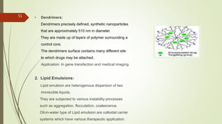 • Dendrimers:
Dendrimers precisely defined, synthetic nanoparticles
that are approximately 510 nm in diameter.
They are made up of layers of polymer surrounding a
control core.
The dendrimers surface contains many different site
to which drugs may be attached.
Application: In gene transfection and medical imaging.
2. Lipid Emulsions:
Lipid emulsion are heterogenous dispersion of two
immiscible liquids.
They are subjected to various instability processes
such as aggregation, flocculation, coalescence.
Oil-in-water type of Lipid emulsion are colloidal carrier
systems which have various therapeutic application.
51
 