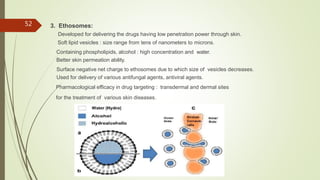 3. Ethosomes:
Developed for delivering the drugs having low penetration power through skin.
Soft lipid vesicles : size range from tens of nanometers to microns.
Containing phospholipids, alcohol : high concentration and water.
Better skin permeation ability.
Surface negative net charge to ethosomes due to which size of vesicles decreases.
Used for delivery of various antifungal agents, antiviral agents.
Pharmacological efficacy in drug targeting : transdermal and dermal sites
for the treatment of various skin diseases.
52
 
