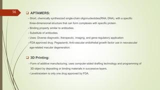  APTAMERS:
- Short, chemically synthesized single-chain oligonucleotides(RNA, DNA), with a specific
three-dimensional structure that can form complexes with specific protein.
- Binding property similar to antibodies.
- Substitute of antibodies.
- Uses: Diverse diagnostic, therapeutic, imaging, and gene-regulatory application
- FDA approved drug: Pegaptanib, Anti-vascular endothelial growth factor use in neovascular
age-related macular degeneration.
 3D Printing:
- Form of additive manufacturing, uses computer-aided drafting technology and programming of
3D object by depositing or binding materials in successive layers.
- Levetiracetam is only one drug approved by FDA.
56
 