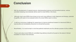 Conclusion
• With the development of material science, pharmaceutical sciences and biomedical science, various
controlled releasing nanomaterials will be used for smart DDSs in the future.
• Although smart nano-DDSs have shown to be much more efficient in both diagnosis and therapy, potential
drugability still needs to be evaluated before the smart DDSs reach to clinics.
• It will be an enormous challenge for researchers to improve preclinical research of advanced DDSs to
reproducible and translatable production to clinical-trial success.
• Nevertheless, it is must be kept in mind that patients treatments are the ultimate purpose of all our efforts.
• Future work about smart DDSs for controlled drug delivery should be focused on the study of clinical
translation to ensure more stimulus.
57
 