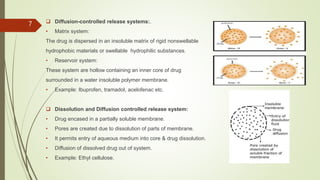 7  Diffusion-controlled release systems:.
• Matrix system:
The drug is dispersed in an insoluble matrix of rigid nonswellable
hydrophobic materials or swellable hydrophilic substances.
• Reservoir system:
These system are hollow containing an inner core of drug
surrounded in a water insoluble polymer membrane.
• Example: Ibuprofen, tramadol, acelofenac etc.
 Dissolution and Diffusion controlled release system:
• Drug encased in a partially soluble membrane.
• Pores are created due to dissolution of parts of membrane.
• It permits entry of aqueous medium into core & drug dissolution.
• Diffusion of dissolved drug out of system.
• Example: Ethyl cellulose.
 