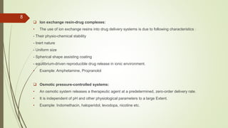  Ion exchange resin-drug complexes:
• The use of ion exchange resins into drug delivery systems is due to following characteristics :
- Their physio-chemical stability
- Inert nature
- Uniform size
- Spherical shape assisting coating
- equilibrium-driven reproducible drug release in ionic environment.
• Example: Amphetamine, Propranolol
 Osmotic pressure-controlled systems:
• An osmotic system releases a therapeutic agent at a predetermined, zero-order delivery rate.
• It is independent of pH and other physiological parameters to a large Extent.
• Example: Indomethacin, haloperidol, levodopa, nicotine etc.
8
 