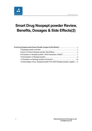 www.aasraw.com
1 AASraw Biochemical Technology Co.,Ltd
aas14@aasraw.com
Smart Drug Noopept powder Review,
Benefits, Dosages & Side Effects(2)
SmartDrugNoopeptpowderReview,Benefits,Dosages&SideEffects(2)............................................. 1
7.Noopept powder overview...........................................................................................2
8.How to Prevent Noopept powder Side Effects.........................................................3
9.Piracetam vs Noopept powder: Which Nootropic is Best?.................................... 5
10.Aniracetam vs Noopept powder...............................................................................9
11.Piracetam vs Noopept powder Conclusion.......................................................... 10
12.Advantages of buy Noopept powder from AAS Noopept powder supplier:...11
 