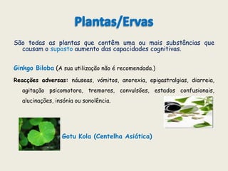 Plantas/ErvasSão todas as plantas que contêm uma ou mais substâncias que causam o suposto aumento das capacidades cognitivas.GinkgoBiloba (A sua utilização não é recomendada.) Reacções adversas: náuseas, vómitos, anorexia, epigastralgias, diarreia, agitação psicomotora, tremores, convulsões, estados confusionais, alucinações, insónia ou sonolência.GotuKola (Centelha Asiática) Cacau